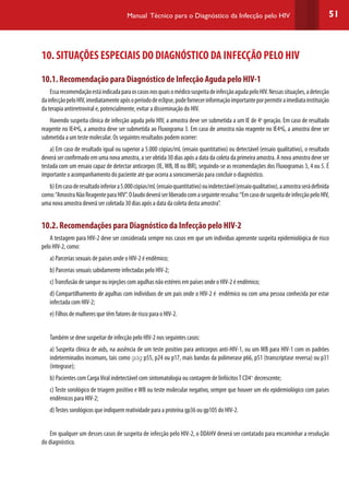 51Manual Técnico para o Diagnóstico da Infecção pelo HIV
10. SITUAÇÕES ESPECIAIS DO DIAGNÓSTICO DA INFECÇÃO PELO HIV
10.1. Recomendação para Diagnóstico de Infecção Aguda pelo HIV-1
EssarecomendaçãoestáindicadaparaoscasosnosquaisomédicosuspeitadeinfecçãoagudapeloHIV.Nessassituações,adetecção
dainfecçãopeloHIV,imediatamenteapósoperíododeeclipse,podefornecerinformaçãoimportanteporpermitiraimediatainstituição
da terapia antirretroviral e, potencialmente, evitar a disseminação do HIV.
Havendo suspeita clínica de infecção aguda pelo HIV, a amostra deve ser submetida a um IE de 4a
geração. Em caso de resultado
reagente no IE4ªG, a amostra deve ser submetida ao Fluxograma 3. Em caso de amostra não reagente no IE4ªG, a amostra deve ser
submetida a um teste molecular. Os seguintes resultados podem ocorrer:
a) Em caso de resultado igual ou superior a 5.000 cópias/mL (ensaio quantitativo) ou detectável (ensaio qualitativo), o resultado
deverá ser confirmado em uma nova amostra, a ser obtida 30 dias após a data da coleta da primeira amostra. A nova amostra deve ser
testada com um ensaio capaz de detectar anticorpos (IE, WB, IB ou IBR), seguindo-se as recomendações dos Fluxogramas 3, 4 ou 5. É
importante o acompanhamento do paciente até que ocorra a soroconversão para concluir o diagnóstico.
b)Emcasoderesultadoinferiora5.000cópias/mL(ensaioquantitativo)ouindetectável(ensaioqualitativo),aamostraserádefinida
como:“AmostraNãoReagenteparaHIV”.Olaudodeveráserliberadocomaseguinteressalva:“EmcasodesuspeitadeinfecçãopeloHIV,
uma nova amostra deverá ser coletada 30 dias após a data da coleta desta amostra”.
10.2. Recomendações para Diagnóstico da Infecção pelo HIV-2
A testagem para HIV-2 deve ser considerada sempre nos casos em que um indivíduo apresente suspeita epidemiológica de risco
pelo HIV-2, como:
a) Parcerias sexuais de países onde o HIV-2 é endêmico;
b) Parcerias sexuais sabidamente infectadas pelo HIV-2;
c)Transfusão de sangue ou injeções com agulhas não estéreis em países onde o HIV-2 é endêmico;
d) Compartilhamento de agulhas com indivíduos de um país onde o HIV-2 é endêmico ou com uma pessoa conhecida por estar
infectada com HIV-2;
e) Filhos de mulheres que têm fatores de risco para o HIV-2.
Também se deve suspeitar de infecção pelo HIV-2 nos seguintes casos:
a) Suspeita clínica de aids, na ausência de um teste positivo para anticorpos anti-HIV-1, ou um WB para HIV-1 com os padrões
indeterminados incomuns, tais como gag p55, p24 ou p17, mais bandas da polimerase p66, p51 (transcriptase reversa) ou p31
(integrase);
b) Pacientes com CargaViral indetectável com sintomatologia ou contagem de linfócitosT CD4+
decrescente;
c) Teste sorológico de triagem positivo e WB ou teste molecular negativo, sempre que houver um elo epidemiológico com países
endêmicos para HIV-2;
d)Testes sorológicos que indiquem reatividade para a proteína gp36 ou gp105 do HIV-2.
Em qualquer um desses casos de suspeita de infecção pelo HIV-2, o DDAHV deverá ser contatado para encaminhar a resolução
do diagnóstico.
 