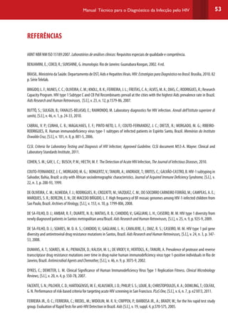 53Manual Técnico para o Diagnóstico da Infecção pelo HIV
REFERÊNCIAS
ABNT NBR NM ISO 15189:2007. Laboratóriosdeanálisesclínicas:Requisitos especiais de qualidade e competência.
BENJAMINI, E.; COICO, R.; SUNSHINE, G. Imunologia. Rio de Janeiro: Guanabara Koogan, 2002. 4 ed.
BRASIL.MinistériodaSaúde.DepartamentodeDST,AidseHepatitesVirais.HIV:EstratégiasparaDiagnósticonoBrasil.Brasília,2010.82
p. SérieTelelab.
BRIGIDO,L.F.;NUNES,C.C.;OLIVEIRA,C.M.;KNOLL,R.K.;FERREIRA,J.L.;FREITAS,C.A.;ALVES,M.A.;DIAS,C.;RODRIGUES,R.;Research
Capacity Program. HIV type 1 Subtype C and CB Pol Recombinants prevail at the cities with the highest Aids prevalence rate in Brazil.
AidsResearchandHumanRetroviruses, [S.l.], v. 23, n. 12, p.1579-86, 2007.
BUTTÒ, S.; SULIGOI, B.; FANALES-BELASIO, E.; RAIMONDO, M. Laboratory diagnostics for HIV infection. Annali dell’Istituto superiore di
sanità, [S.l.], v. 46, n. 1, p. 24-33, 2010.
CABRAL, V. P.; CUNHA, C. B.; MAGALHAES, E. F.; PINTO-NETO, L. F.; COUTO-FERNANDEZ, J. C.; DIETZE, R.; MORGADO, M. G.; RIBEIRO-
RODRIGUES, R. Human immunodeficiency virus type-1 subtypes of infected patients in Espírito Santo, Brazil. Memórias do Instituto
OswaldoCruz, [S.l.], v. 101, n. 8, p. 881-5, 2006.
CLSI. Criteria for Laboratory Testing and Diagnosis of HIV Infection; Approved Guideline. CLSI document M53-A. Wayne: Clinical and
Laboratory Standards Institute, 2011.
COHEN, S. M.; GAY, L. C.; BUSCH, P. M.; HECTH, M. F. The Detection of Acute HIV Infection, TheJournalofInfectiousDiseases, 2010.
COUTO-FERNANDEZ, J. C.; MORGADO, M. G.; BONGERTZ,V.;TANURI, A.; ANDRADE,T.; BRITES, C.; GALVÃO-CASTRO, B. HIV-1 subtyping in
Salvador, Bahia, Brazil: a city with African sociodemographic characteristics. Journal of Acquired Immune Deficiency Syndrome, [S.l.], v.
22, n. 3, p. 288-93, 1999.
DE OLIVEIRA, C. M.; ALMEIDA, F. J.; RODRIGUES, R.; CROZATTI, M.;VAZQUEZ, C. M.; DO SOCORRO CARNEIRO FERRÃO, M.; CAMPEAS, A. E.;
MARQUES, S. R.; BEREZIN, E. N.; DE MACEDO BRÍGIDO, L. F. High frequency of BF mosaic genomes among HIV-1-infected children from
Sao Paulo, Brazil. ArchivesofVirology, [S.l.], v. 153, n. 10, p. 1799-806, 2008.
DE SA-FILHO, D. J.; AMBAR, R. F.; DUARTE, N. B.; MATIAS, R. B.; CANDIDO, V.; GAGLIANI, L. H.; CASEIRO, M. M. HIV type 1 diversity from
newly diagnosed patients in Santos metropolitan area/Brazil.AidsResearchandHumanRetroviruses, [S.l.], v. 25, n. 9, p. 925-9, 2009.
DE SA-FILHO, D. J.; SOARES, M. D. A. S.; CANDIDO, V.; GAGLIANI, L. H.; CAVALIERE, E.; DIAZ, R. S.; CASEIRO, M. M. HIV type 1 pol gene
diversity and antiretroviral drug resistance mutations in Santos, Brazil. Aids Research and Human Retroviruses, [S.l.], v. 24, n. 3, p. 347-
53, 2008.
DUMANS, A.T.; SOARES, M. A.; PIENIAZEK, D.; KALISH, M. L.; DEVROEY,V.; HERTOGS, K.;TANURI, A. Prevalence of protease and reverse
transcriptase drug resistance mutations over time in drug-naïve human immunodeficiency virus type 1-positive individuals in Rio de
Janeiro, Brazil. AntimicrobialAgentsandChemother, [S.l.], v. 46, n. 9, p. 3075-9, 2002.
DYKES, C.; DEMETER, L. M. Clinical Significance of Human Immunodeficiency Virus Type 1 Replication Fitness. Clinical Microbiology
Reviews,[S.l.], v. 20, n. 4, p. 550-78, 2007.
FACENTE,S.N.;PILCHER,C.D.;HARTOGENSIS,W.E.;KLAUSNER,J.D.;PHILIP,S.S.;LOUIE,B.;CHRISTOPOULOS,K.A.;DOWLING,T.;COLFAX,
G. N. Performance of risk-based criteria for targeting acute HIV screening in San Francisco. PLoSOne, [S.l.], v. 6, n. 7, p. e21813, 2011.
FERREIRA JR., O. C.; FERREIRA, C.; RIEDEL, M.; WIDOLIN, M. R. V.; CRIPPEN, P.; BARBOSA JR., A.; BRADY, W.; for the hiv rapid test study
group. Evaluation of RapidTests for anti-HIV Detection in Brazil. Aids [S.l.], v. 19, suppl. 4, p.S70-S75, 2005.
 