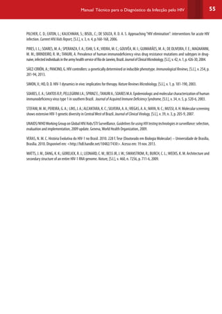 55Manual Técnico para o Diagnóstico da Infecção pelo HIV
PILCHER, C. D.; EATON, L.; KALICHMAN, S.; BISOL, C.; DE SOUZA, R. D. A. S. Approaching“HIV elimination”: interventions for acute HIV
infection. CurrentHIV/AidsReport, [S.l.], v. 3, n. 4, p.160-168, 2006.
PIRES, I. L.; SOARES, M. A.; SPERANZA, F. A.; ISHII, S. K.;VIEIRA, M. C.; GOUVÊA, M. I.; GUIMARÃES, M. A.; DE OLIVEIRA, F. E.; MAGNANINI,
M. M.; BRINDEIRO, R. M.; TANURI, A. Prevalence of human immunodeficiency virus drug resistance mutations and subtypes in drug-
naive,infectedindividualsinthearmyhealthserviceofRiodeJaneiro,Brazil.JournalofClinicalMicrobiology,[S.l.],v.42,n.1,p.426-30,2004.
SÁEZ-CIRIÓN, A.; PANCINO, G. HIV controllers: a genetically determined or inducible phenotype. ImmunologicalReviews,[S.l.], v. 254, p.
281-94, 2013.
SIMON,V.; HO, D. D. HIV-1 dynamics in vivo: implicatins for therapy. NatureReviewsMicrobiology, [S.l.], v. 1, p. 181-190, 2003.
SOARES,E.A.;SANTOSR.P.;PELLEGRINIJ.A.;SPRINZE.;TANURIA.;SOARESM.A.Epidemiologicandmolecularcharacterizationofhuman
immunodeficiency virus type 1 in southern Brazil. JournalofAcquiredImmuneDeficiencySyndrome, [S.l.], v. 34, n. 5, p. 520-6, 2003.
STEFANI,M.M.;PEREIRA,G.A.; LINS,J.A.;ALCANTARA,K.C.;SILVEIRA,A.A.;VIEGAS,A.A.;MAYA,N.C.;MUSSI,A.H.Molecularscreening
shows extensive HIV-1 genetic diversity in CentralWest of Brazil. JournalofClinicalVirology, [S.l.], v. 39, n. 3, p. 205-9, 2007.
UNAIDS/WHOWorkingGrouponGlobalHIV/Aids/STISurveillance.GuidelinesforusingHIVtestingtechnologiesinsurveillance:selection,
evaluation and implementation, 2009 update. Geneva,World Health Organization, 2009.
VERAS, N. M. C. História Evolutiva do HIV-1 no Brasil. 2010. 228 f.Tese (Doutorado em Biologia Molecular) – Universidade de Brasília,
Brasília. 2010. Disponível em: <http://hdl.handle.net/10482/7430>. Acesso em: 19 nov. 2013.
WATTS, J. M.; DANG, K. K.; GORELICK, R. J.; LEONARD, C.W.; BESS JR, J.W.; SWANSTROM, R.; BURCH, C. L.;WEEKS, K. M. Architecture and
secondary structure of an entire HIV-1 RNA genome. Nature, [S.l.], v. 460, n. 7256, p. 711-6, 2009.
 