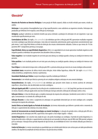 9Manual Técnico para o Diagnóstico da Infecção pelo HIV
GlossárioG
Amostra do Paciente ou Amostra Biológica: é uma porção de fluido corporal, células ou tecido retirado para exame, estudo ou
análise.
Anticorpo: é uma proteína (imunoglobulina) que se liga especificamente a uma substância ao organismo estranha. Anticorpos são
produzidos por linfócitos B em resposta a uma infecção ou imunização.
Antígeno: qualquer substância ou material estranho que possa estimular a produção de anticorpos em um organismo e que seja
reconhecido especificamente por estes.
Controladores de Elite: (do inglês, elite controllers) são indíviduos que têm a infecção pelo HIV, apresentam resultados reagentes
nos testes sorológicos que detectam anticorpos e não estão em tratamento antirretroviral, porém apresentam consistentemente (por
pelo menos 1 ano) Carga Viral inferior ao limite de detecção dos ensaios rotineiramente utilizados. Estima-se que menos de 1% dos
pacientes HIV-1 soropositivos pertença a esse grupo.
Especificidade clínica ou especificidade diagnóstica: refere-se à capacidade de um ensaio apresentar resultado negativo ou não
reagente quando os indivíduos não apresentam uma desordem clínica ou doença.
Falso-negativo: é um resultado negativo em um teste para uma doença ou condição quando a doença ou condição de interesse está
presente.
Falso-positivo: é um resultado positivo em um teste para uma doença ou condição quando a doença ou condição de interesse está
ausente.
Fase Eclipse: é o intervalo de tempo entre a infecção pelo HIV e a primeira detecção por meio de um ensaio virológico ultrassensível.
Imunidade Inata: mecanismo de defesa inicial contra infecções. Inclui células fagocíticas, células NK (do inglês natural killer),
células dendríticas, complemento, citocinas e quimiocinas.
Imunidade Mediada por Células: reação imunológica específica mediada por linfócitosT.
Imunoensaio: é um método que detecta a presença de um complexo antígeno-anticorpo em uma amostra biológica.
Imunosilenciosos: (do inglês, immunosilents) são indivíduos que possuem níveis baixos ou mesmo ausência de anticorpos
específicos e, dessa forma, não são detectados nos testes sorológicos.
Infecção Aguda pelo HIV: é a primeira fase da infecção até o estabelecimento do set point de CargaViral, que dura em torno de três
(3) meses. Durante a infecção aguda existe uma fase de detecção viral que antecede a detecção de anticorpos contra o vírus.
Infecção Crônica: é a fase da infecção após a completa maturação da resposta dos anticorpos. Geralmente ocorre entre 6 e 12 meses
após a soroconversão e se estende até a definição de aids.
Infecção Recente: é a fase entre o surgimento de anticorpos em quantidade detectável por um teste sorológico até a completa
maturação da resposta dos anticorpos.
Janela Clínica ou Janela Aguda ou Período de Incubação: são termos relacionados que definem o período entre o momento da
infecção e o aparecimento dos sintomas e/ou sinais clínicos.
Janela de Soroconversão ou Janela Imunológica ou Janela Sorológica: é a duração do período entre a infecção pelo HIV até a
primeira detecção de anticorpos anti-HIV, a qual inclui a fase aguda e a fase eclipse (aguda + eclipse).
Janela Diagnóstica: é um conceito mais amplo do que o de janela imunológica ou sorológica. O período de janela diagnóstica é o
tempo decorrido entre a infecção e o aparecimento ou detecção de um marcador da infecção, seja ele RNA viral, DNA proviral, antígeno
p24 ou anticorpo. A duração desse período depende do tipo do teste, da sensibilidade do teste e do método utilizado para detectar o
marcador.
Limite de Detecção: é a menor concentração ou quantidade que um método pode detectar com certeza para um dado procedimento
analítico. Ele depende da amplitude da leitura do branco e da precisão dessa medida.
 