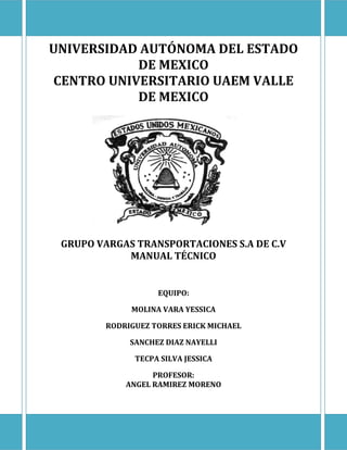 UNIVERSIDAD AUTÓNOMA DEL ESTADO
DE MEXICO
CENTRO UNIVERSITARIO UAEM VALLE
DE MEXICO
GRUPO VARGAS TRANSPORTACIONES S.A DE C.V
MANUAL TÉCNICO
EQUIPO:
MOLINA VARA YESSICA
RODRIGUEZ TORRES ERICK MICHAEL
SANCHEZ DIAZ NAYELLI
TECPA SILVA JESSICA
PROFESOR:
ANGEL RAMIREZ MORENO
 