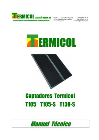 ERMICOL ENERGÍA SOLAR, SL
Fabricación de colectores y equipos solares térmicos
Pol. Ind. La Isla; C/ Rio Viejo, 12
41700 Dos Hermanas (Sevilla)
www.termicol.com
Tlf: 95 493 05 45
Fax: 95 493 05 63
termicol@termicol.com
ERMICOL
Captadores Termicol
T105 T105-S T130-S
MMaannuuaall TTééccnniiccoo
 