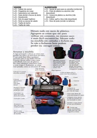 HIGIENE
 01 - Cabide (de arame)
 04 - Pregadores de roupa
 01 - Saboneteira com sabonete
 01 - Pasta dental e Escova de dente
 01 - Desodorante
 01 - Rolo de papel higiênico
 01 - Pente ou escova de cabelo
 01 - Toalha de banho
 01 - Toalha de rosto
ALIMENTAÇÃO
 01 - Sacola de pano para os utensílios (embornal)
 01 - Prato de plástico ou alumínio (não
descartável)
 01 - Caneca de plástico ou alumínio (não
descartável)
 01 - Colher, garfo e faca (não descartável)
 01 - Pano de prato (enrolar os talheres)
 