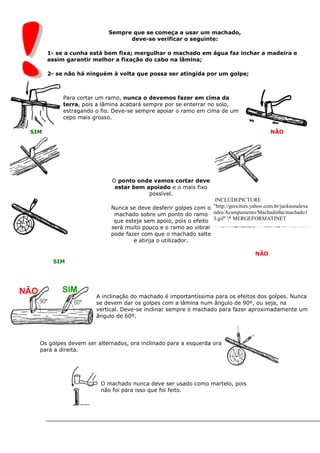 Sempre que se começa a usar um machado,
deve-se verificar o seguinte:
1- se a cunha está bem fixa; mergulhar o machado em água faz inchar a madeira e
assim garantir melhor a fixação do cabo na lâmina;
2- se não há ninguém à volta que possa ser atingida por um golpe;
SIM
Para cortar um ramo, nunca o devemos fazer em cima da
terra, pois a lâmina acabará sempre por se enterrar no solo,
estragando o fio. Deve-se sempre apoiar o ramo em cima de um
cepo mais grosso.
NÃO
SIM
O ponto onde vamos cortar deve
estar bem apoiado e o mais fixo
possível.
Nunca se deve desferir golpes com o
machado sobre um ponto do ramo
que esteja sem apoio, pois o efeito
será muito pouco e o ramo ao vibrar
pode fazer com que o machado salte
e atinja o utilizador.
INCLUDEPICTURE
"http://geocities.yahoo.com.br/jacksonalexa
ndre/Acampamento/Machadinha/machado1
3.gif" * MERGEFORMATINET
NÃO
A inclinação do machado é importantíssima para os efeitos dos golpes. Nunca
se devem dar os golpes com a lâmina num ângulo de 90º, ou seja, na
vertical. Deve-se inclinar sempre o machado para fazer aproximadamente um
ângulo de 60º.
Os golpes devem ser alternados, ora inclinado para a esquerda ora
para a direita.
O machado nunca deve ser usado como martelo, pois
não foi para isso que foi feito.
 