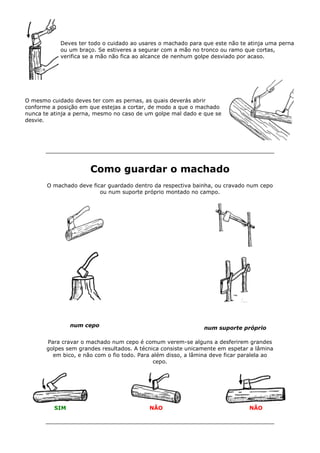 Deves ter todo o cuidado ao usares o machado para que este não te atinja uma perna
ou um braço. Se estiveres a segurar com a mão no tronco ou ramo que cortas,
verifica se a mão não fica ao alcance de nenhum golpe desviado por acaso.
O mesmo cuidado deves ter com as pernas, as quais deverás abrir
conforme a posição em que estejas a cortar, de modo a que o machado
nunca te atinja a perna, mesmo no caso de um golpe mal dado e que se
desvie.
Como guardar o machado
O machado deve ficar guardado dentro da respectiva bainha, ou cravado num cepo
ou num suporte próprio montado no campo.
num cepo num suporte próprio
Para cravar o machado num cepo é comum verem-se alguns a desferirem grandes
golpes sem grandes resultados. A técnica consiste unicamente em espetar a lâmina
em bico, e não com o fio todo. Para além disso, a lâmina deve ficar paralela ao
cepo.
SIM NÃO NÃO
 