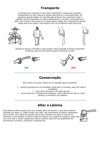 Transporte
O transporte do machado é outro fator importante na segurança. Quando o
transportares na mão, segura-o sempre pela lâmina, e nunca pelo cabo. Os
pequenos quando pegam no machado pela primeira vez, costumam andar a
passear com ele segurando no cabo e balanceando-o «à índio», arriscando-se a
bater com a lâmina nas pernas ou a atingir algum colega. Se o machado for grande
podes levá-lo ao ombro, mas sempre com o fio da lâmina virado para fora.
Quando se passa o machado a outra pessoa, deves entregá-lo sempre segurando
na lâmina, para que lhe possam pegar facilmente no cabo.
SIM NÃO
Conservação
Para evitar a ferrugem, deves ter em atenção alguns conselhos:
 quando regressas de uma atividade, limpa bem o machado, para tirar toda a
humildade;
 para retirar ferrugem, usa palha-de-aço;
 para conservar o machado sem ferrugem, unta a lâmina com óleo ou outra
gordura, e envolve-a com plástico;
Afiar a Lâmina
Para afiares a lâmina podes usar uma simples pedra de esmeril, a qual deves manter
molhada com água ou, melhor ainda, com óleo. Usa movimentos circulares, deslocando
para a frente. Se a pedra for grande, fixa-a (por exemplo num cepo) e imprime ao
machado os movimentos circulares (observa a figura). Se a pedra for pequena, pega nela
com uma mão e, tendo cuidado para não te cortares, anda com ela igualmente em
movimentos circulares, mantendo o machado fixo.
 