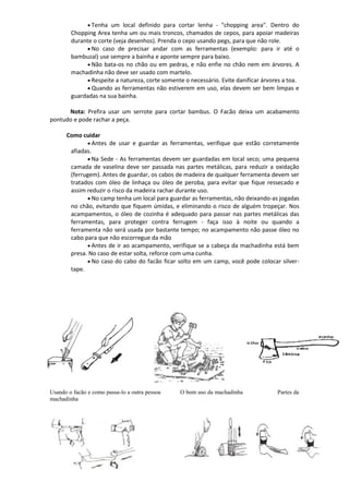  Tenha um local definido para cortar lenha - "chopping area". Dentro do
Chopping Area tenha um ou mais troncos, chamados de cepos, para apoiar madeiras
durante o corte (veja desenhos). Prenda o cepo usando pegs, para que não role.
 No caso de precisar andar com as ferramentas (exemplo: para ir até o
bambuzal) use sempre a bainha e aponte sempre para baixo.
 Não bata-os no chão ou em pedras, e não enfie no chão nem em árvores. A
machadinha não deve ser usado com martelo.
 Respeite a natureza, corte somente o necessário. Evite danificar árvores a toa.
 Quando as ferramentas não estiverem em uso, elas devem ser bem limpas e
guardadas na sua bainha.
Nota: Prefira usar um serrote para cortar bambus. O Facão deixa um acabamento
pontudo e pode rachar a peça.
Como cuidar
 Antes de usar e guardar as ferramentas, verifique que estão corretamente
afiadas.
 Na Sede - As ferramentas devem ser guardadas em local seco; uma pequena
camada de vaselina deve ser passada nas partes metálicas, para reduzir a oxidação
(ferrugem). Antes de guardar, os cabos de madeira de qualquer ferramenta devem ser
tratados com óleo de linhaça ou óleo de peroba, para evitar que fique ressecado e
assim reduzir o risco da madeira rachar durante uso.
 No camp tenha um local para guardar as ferramentas, não deixando-as jogadas
no chão, evitando que fiquem úmidas, e eliminando o risco de alguém tropeçar. Nos
acampamentos, o óleo de cozinha é adequado para passar nas partes metálicas das
ferramentas, para proteger contra ferrugem - faça isso à noite ou quando a
ferramenta não será usada por bastante tempo; no acampamento não passe óleo no
cabo para que não escorregue da mão
 Antes de ir ao acampamento, verifique se a cabeça da machadinha está bem
presa. No caso de estar solta, reforce com uma cunha.
 No caso do cabo do facão ficar solto em um camp, você pode colocar silver-
tape.
Usando o facão e como passa-lo a outra pessoa O bom uso da machadinha Partes da
machadinha
 