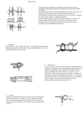 Volta do Fiel:
É o nó( volta) por excelência do mateiro. Utiliza-Se para iniciar e
arrematar a maioria das amarras nas pioneirias. Existem dois modos
de se fazer:
a) volta do fiel ao tronco é aquela volta que se faz direto no tronco ou
cepo,passando por baixo de sua própria parte fixa; passa-se
novamente em volta do cepo e para terminar o nó, cruza-se o chicote
por baixo dele mesmo e aperte fortemente.
b) volta do fiel simples é aquela volta que se desliza no tronco ou
poste, posteriormente; fazem-se dois laços e sobrepõem-se o
esquerdo sobre o direito. Após é que se desliza sobre o poste ,
puxando suas extremidades com firmeza.
3. Pescador:
Serve para unir dois cabos de nylon ou molhados. Basta para sua
realização, fazer dois nós simples em suas extremidades: um sobre o
outro, e apertando seus chicotes.
4. Nó de catau:
É um nó que se faz no mesmo cabo e serve Encurtar ou
fortalece ruma parte poída. Há duas Maneiras parafazê-lo .Em
primeiro lugar,fazem-se duas dobras formando dois seios,
após, uma laçada em cada extremo e, por fim, puxe
tensionando. Este nó precisa manter a tensão no cabo para
permanecer atado. Para desfazê-lo,basta tirar a tensão. Em
segundo lugar,fazem-se três laços consecutivos , um sobre o
outro. Desdize o laço central através dos laços das
extremidades e puxe as pontas para firmar.
5. Escota:
Utiliza-se freqüentemente para unir dois cabos de diâmetros
diferentes, para unir um cabo a um laço e para fazer redes;
com o cabo mais grosso se faz um laço e com o chicote do
mais fino passa-se através e em volta do laço e por Baixo dele
mesmo.
 