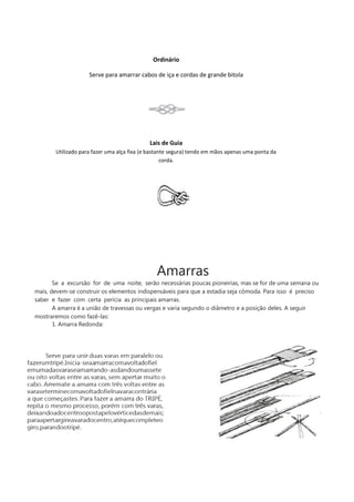 Ordinário
Serve para amarrar cabos de iça e cordas de grande bitola
Lais de Guia
Utilizado para fazer uma alça fixa (e bastante segura) tendo em mãos apenas uma ponta da
corda.
Amarras
Se a excursão for de uma noite, serão necessárias poucas pioneirias, mas se for de uma semana ou
mais, devem-se construir os elementos indispensáveis para que a estadia seja cômoda. Para isso é preciso
saber e fazer com certa perícia as principais amarras.
A amarra é a união de travessas ou vergas e varia segundo o diâmetro e a posição deles. A seguir
mostraremos como fazê-las:
1. Amarra Redonda:
 