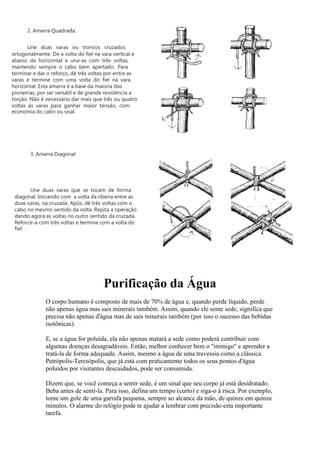 Purificação da Água
O corpo humano é composto de mais de 70% de água e, quando perde líquido, perde
não apenas água mas sais minerais também. Assim, quando ele sente sede, significa que
precisa não apenas d'água mas de sais minerais também (por isso o sucesso das bebidas
isotônicas).
E, se a água for poluída, ela não apenas matará a sede como poderá contribuir com
algumas doenças desagradáveis. Então, melhor conhecer bem o "inimigo" e aprender a
tratá-la de forma adequada. Assim, mesmo a água de uma travessia como a clássica
Petrópolis-Teresópolis, que já está com praticamente todos os seus pontos d'água
poluídos por visitantes descuidados, pode ser consumida.
Dizem que, se você começa a sentir sede, é um sinal que seu corpo já está desidratado.
Beba antes de senti-la. Para isso, defina um tempo (curto) e siga-o à risca. Por exemplo,
tome um gole de uma garrafa pequena, sempre ao alcance da mão, de quinze em quinze
minutos. O alarme do relógio pode te ajudar a lembrar com precisão esta importante
tarefa.
2. Amarra Quadrada:
Une duas varas ou troncos cruzados
ortogonalmente. De a volta do fiel na vara vertical e
abaixo da horizontal e una-as com três voltas,
mantendo sempre o cabo bem apertado. Para
terminar e dar o reforço, dê três voltas por entre as
varas e termine com uma volta do fiel na vara
horizontal. Esta amarra é a base da maioria das
pioneirias, por ser versátil e de grande resistência a
torção. Não é necessário dar mais que três ou quatro
voltas às varas para ganhar maior tensão, com
economia do cabo ou sisal.
3. Amarra Diagonal
Une duas varas que se tocam de forma
diagonal. Iniciando com a volta da ribeira entre as
duas varas, na cruzada. Após, dê três voltas com o
cabo no mesmo sentido da volta. Repita a operação
dando agora as voltas no outro sentido da cruzada.
Reforce-a com três voltas e termine com a volta do
fiel.
 