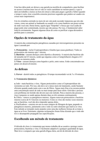 Uma boa idéia pode ser deixar a sua garrafa na mochila do companheiro, para facilitar
no acesso à mesma (mas isso só vale se vocês caminham no mesmo passo), o que te
dará um trabalho a menos na hora de esticar a mão para pegar a garrafa e beber (quando
o tempo é curto, tirar a mochila consome preciosos segundos que podem ser usados em
coisas mais importantes).
Um rio cristalino correndo no meio de um vale pode esconder impurezas que nós não
vemos, como um animal se banhando ou usando o rio como banheiro um pouco acima
de onde você está. Desta forma, aquela água "limpinha" e fresca que você acaba de
pegar pode estar contaminada, mesmo que não pareça. Por isso, é fundamental saber
tratá-la corretamente. Seguem algumas dicas de como se purificar a água deixando-a
perfeita para o consumo:
Opções de tratamento da água
A maioria das contaminações patogênicas causadas por microorganismos presentes na
água é causada por:
1. Protozoários - inclui Cryptosporidium e Giardia (que causa giardíase). Todos os
protozoários são maiores que 1 micron.
2. Bactérias - causam doenças como diarréia e disenteria. A maioria das bactérias são
do tamanho de 0.5 micron, sendo que algumas como a Campylobactor chegam a 0.3
micron ou menores ainda.
3. Vírus - causam doenças como hepatite e polio, entre outras. Estão concentrados nos
países em desenvolvimento.
As defesas
1. Ferver - destrói todos os patogênicos. O tempo recomendado vai de 3 a 10 minutos.
2. Tratamentos Químicos:
a. Iodo - mata bactérias e vírus. Alguns protozoários como a Cryptosporidium são
resistentes ao iodo. Por isso, não deve ser o único meio de tratamento, sendo bastante
eficiente quando usado junto com o uso de filtros. Águas mais frias e/ou escuras pedem
uma concentração maior de iodo ou mais tempo para fazer efeito. Grávidas e pessoas
com problemas de tireóide não devem usar este método. Para a maioria das pessoas, o
risco é pequeno se usado apenas durante duas ou três semanas continuamente.
b. Filtros - remove os patogênicos maiores. Alguns removem protozoários e bactérias
maiores (cerca de 0.5 microns ou menores). Como os vírus são muitas vezes menores
que as bactérias, você não deve depender apenas deles.
c. Purificadores - consiste em um ou mais estágios de filtragem da água, pegando os
patogênicos maiores, juntamente com o iodo ou outro elemento que inativa os vírus.
Este método se tornando muito popular como uma das melhores formas de se tratar a
água ao ar livre. Entretanto, algumas reclamações foram feitas dizendo que o iodo não
teve o desempenho propagado nas especificações.
Escolhendo um método de tratamento
O dióxido de cloro é o tratamento que menos trabalho dá ao usuário e protege contra
protozoários, bactérias e vírus. É facilmente adaptável a qualquer quantidade de água.
Mais leve e compacto que uma garrafa d'água cheia, um kit de dióxido de cloro
 