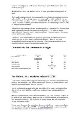 funciona bem até para ser usado apenas durante o dia (caminhadas curtas feitas com
mochila de ataque).
O custo inicial é baixo mas pode ser caro se for tratar quantidades muito grandes de
água.
Outra opção para tratar os três tipos de patogênicos é, primeiro, tratar a água com iodo
e, depois, filtrá-la. Se você se preocupa com a exposição ao iodo, você pode usar um
filtro com carvão, que chega a remover entre 90 e 98% do iodo, reduzindo a exposição,
o gosto e o cheiro ao mesmo, mas tenha certeza de não ter filtrado a água antes do iodo
ter tempo suficiente para agir.
Até os filtros mais baratos protegem contra protozoários e bactérias. Eles são uma ótima
opção para aqueles que não precisam de proteção contra vírus, usam-no apenas
ocasionalmente, viajam em grupos pequenos ou fazem viagens pequenas e não querem
colocar químicos em sua água.
Filtros mais caros também não usam químicos - geralmente, eles filtram muito mais
litros d'água que os filtros baratos, antes de ser obrigado a trocá-lo. Isto acaba
economizando dinheiro e peso no fim das contas e fazem deles a melhor opção para
usuários freqüentes, viagens longas e/ou grupos grandes.
Comparação dos tratamentos de água
Método/Patogenia Protozoário Bactéria Vírus
Ferver (3/10 min) Sim Sim Sim
Iodo
A maioria exceto
Cryptosporidium
Sim Sim
Dióxido de Cloro Sim Sim Sim
Filtro (1 micron) Sim Não Não
Filtro (0.2 micron) Sim Sim Não
Filtro (0.5 micron) Sim
A maioria exceto
Campylobactor
Não
Filtro (1 micron ou menor usado com iodo) Sim Sim Sim
Por último , há o excelente método SODIS
É um sistema barato e efetivo de purificação de água para consumo (além da fervura e
cloração, por exemplo), e que, mesmo em situações ausência de infra-estrutura e ainda
que com céu completamente nublado, funciona.
Porém, em dias totalmente nublados, são necessárias 48 horas para purificação (dois
dias ao sol), ao invés das 6 horas suficientes em dias sem nuvem ou parcialmente
nublados.
O método não é nenhuma novidade e é recomendado pela OMS, inclusive. É objeto de
diversos estudos publicados por pesquisadores, inclusive brasileiros, já que é aplicado
em comunidades do Brasil, que não dispõe de abastecimento pela rede pública ou
mesmo saneamento básico.
É certo que a filtragem e fervura da água são menos trabalhosas e mais recomendadas;
mas na sua impossibilidade, o SODIS ( de “solar disinfection“), pode ser uma opção
para diminuição de riscos de contaminação a índices aceitáveis.
 