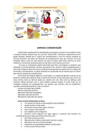 LIMPEZA E CONSERVAÇÃO
A destruição causada pelo lixo abandonado nos parques nacionais é um problema triste
e também oneroso. Barbara Jioy, em seu livro “Camp Craft”, menciona o depoimento de um
guada florestal, dizendo que a sujeira dos acampamentos é uma da maiores ameaças às
reservas florestais. Ele apela aos diretores de acampamentos para que incluam um curso
completo sobre o valor da vida silvestre, da vida no campo, sobre boas maneiras no meio
ambiente, e as técnicas necessárias para se viver bem e com sucesso ao ar livre.
Às vezes os acampantes pedem permissão para fazer uma fogueira e preparar suas
refeições em terreno gramado. Os bons acampantes irão primeiro limpar cuidadosamente a
área onde a fogueira deverá ser feita, tirando parte do gramado em placas de terra. Depois de
terminado o acampamento, as placas deverão ser recolocadas de tal maneira que se mostre
que nenhum prejuízo foi causado à área.
Outro ponto de limpeza, higiene e conservação, é a respeito de quando a pessoa vai ao
banheiro. Sempre deve deixá-lo limpo o quanto for possível. Se tem descarga, puxe. Se for no
mato, latrina, cubra os detritos (pode ser coberto com cal). Não urine ou defeque pelo
caminho. Muitos precisam usar e você também precisará depois. É muito triste ver as
condições sanitárias em acampamentos, por pessoas que praticam atos de vandalismo,
sujando e inutilizando banheiros. Faça a sua parte!
Lembre-se sempre desse ditado:
Não tire nada além de fotos,
Não deixe nada além de pegadas,
Não mate nada além da fome
Não Queime nada além de calorias
Como um Bom Desbravador eu Devo:
 Ter sempre em mente a conservação do meio ambiente.
 Ajudar quando e onde puder.
 A conservar nossa matas, águas, minerais.
 Solo, campos e vida silvestre.
 Ser cuidadoso com as fogueiras.
 Construir minha fogueira em lugar seguro, e mantê-la sob controle, me
certificando de que o fogo está extinto antes de eu sair.
 Ser limpo na vida ao ar livre.
 Não perturbar a beleza natural pelo meu lixo e sujeira.
 Não poluir rios nem correntes de água.
 Respeitarei as propriedades públicas e particulares.
 E não causarei nenhum dano.
 