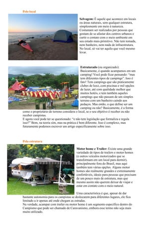 Pelo local
Selvagem: É aquele que acontece em locais
ou áreas naturais, sem qualquer estrutura,
simplesmente em meio à natureza.
Costumam ser realizados por pessoas que
gostam de se afastar dos centros urbanos e
curtir o contato com o meio ambiente em
seu estado mais primitivo. Não tem tomada,
nem banheiro, nem nada de infraestrutura.
No local, só vai ter aquilo que você mesmo
levar.
Estruturado (ou organizado):
Basicamente, é quando acampamos em um
camping! Você pode ficar pensando: “mas
tem diferentes tipos de campings”. Isso é
fato! Tem campings que são praticamente
clubes de luxo, com piscinas e mil opções
de lazer, até com qualidade melhor que
muitos hotéis, e tem também aqueles
campings que não passam de um simples
terreno com um banheiro caindo aos
pedaços. Mas então, o que define ser um
camping ou não? Basicamente, é a forma
como o proprietário do terreno considera o local, se o seu objetivo é receber ou não
receber campistas.
E agora você pode ter se questionado: “e não tem legislação que formaliza e regula
isso?” Bom, na teoria sim, mas na prática é bem diferente. Isso é complexo, mas
futuramente podemos escrever um artigo especificamente sobre isso.
Pela estrutura
Motor home e Trailer: Existe uma grande
variedade de tipos de trailers e motor homes
(e outros veículos motorizados que se
transformam em um local para dormir),
principalmente fora do Brasil, mas aqui
também tem várias opções. Alguns motor
homes são realmente grandes e extremamente
confortáveis, ideais para pessoas que precisam
de um pouco mais de estrutura, mas que
mesmo assim não querem deixar de viajar e
estar em contato com o meio natural.
Uma característica é que, apesar de dar
bastante autonomia para os campistas se deslocarem para diferentes lugares, ele fica
limitado a ir apenas até onde chegam as estradas.
Na verdade, acampar com trailer ou motor home é um segmento específico dentro do
Campismo que pode ser chamado de Caravanismo, embora esse termo não seja mais
muito utilizado.
 