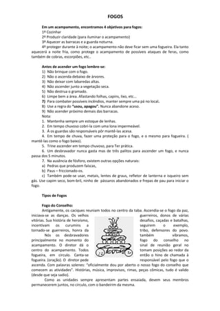FOGOS
Em um acampamento, encontramos 4 objetivos para fogos:
1º Cozinhar
2º Produzir claridade (para iluminar o acampamento)
3º Aquecer as barracas e a guarda noturna.
4º proteger durante à noite; o acampamento não deve ficar sem uma fogueira. Ela tanto
aquecerá a noite fria, como protege o acampamento de possíveis ataques de feras, como
também de cobras, escorpiões, etc..
Antes de acender um fogo lembre-se:
1) Não brinque com o fogo.
2) Não o ascenda debaixo de árvores.
3) Não deixar com labaredas altas.
4) Não ascender junto a vegetação seca.
5) Não destrua o gramado.
6) Limpe bem a área. Afastando folhas, capins, lixo, etc...
7) Para combater possíveis incêndios, manter sempre uma pá no local.
8) Use a regra do “usou, apagou”. Nunca abandone aceso.
9) Não acender próximo demais das barracas.
Nota:
1. Mantenha sempre um estoque de lenhas.
2. Em tempo chuvoso cobri-la com uma lona impermeável.
3. Á os guardas são responsáveis pôr mantê-las acesa.
4. Em tempo de chuva, fazer uma proteção para o fogo, e o mesmo para fogueira. (
mantê-las como o fogo baixo).
5. Trine ascender em tempo chuvoso, para Ter prática.
6. Um desbravador nunca gasta mas de três palitos para ascender um fogo, e nunca
passa dos 5 minutos.
7. Na ausência de fósforo, existem outras opções naturais:
a) Pedras que produzem faíscas,
b) Paus – friccionado-os.
c) Também pode-se usar, metais, lentes de graus, refletor de lanterna e isqueiro sem
gás. Use capim seco, bom-bril, ninho de pássaros abandonados e frepas de pau para iniciar o
fogo.
Tipos de Fogos
Fogo do Conselho:
Antigamente, os caciques reuniam todos no centro da taba. Ascendia-se o fogo da paz,
iniciava-se as danças. Os velhos guerreiros, donos de várias
vitórias. Sua história de heroísmo, desafios, caçadas e batalhas,
incentivam os curumins a seguirem o exemplo,
tornado-se guerreiros, honra da tribo, defensores do povo.
Nós os desbravadores também vibramos,
principalmente no momento do fogo do conselho no
acampamento. O diretor dá o sinal de reunião geral no
centro do acampamento. Todos tomam posições ao redor da
fogueira, em circulo. Canta-se então o hino de chamada à
fogueira. (oração). O diretor pede responsável pelo fogo que o
ascenda. Com palavras solenes: “oficialmente dou por aberto o nosso fogo do conselho que
comecem as atividades”. Histórias, música, improvisos, rimas, peças cômicas, tudo é valido
(desde que seja sadio).
Como as unidades sempre apresentam partes ensaiada, devem seus membros
permanecerem juntos, no circulo, com o bandeirim da mesma.
 