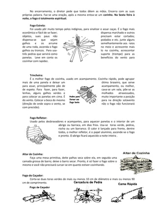 No encerramento, o diretor pede que todos dêem as mãos. Encerra com as suas
próprias palavra. Faz-se uma oração, após a mesma entoa-se um corinho. Na Sexta feira à
noite, o fogo é totalmente espiritual.
Fogo Estrela:
Foi usado pôr muito tempo pelos indíginas, para sinalizar e assar caças. É o fogo mais
econômico e fácil de se fazer; dispensa marchado e outros
objetos, sues paus não precisam estar cortados;
dispensa-se que sejam podados e etc. junte alguns
galhos e os arrume semelhantemente aos raios
de uma roda, ascenda o fogo no meio e acrescente mais
galhos ou troncos. Para usa- lo na cozinha, acrescentar
três pedras que servirá como suporte (trempe) para as
panelas. Leve em conta os benefícios do vento para
cozinhar com rapidez.
Trincheira:
É o melhor fogo de cozinha, usado em acampamento. Cozinha rápido, pode agrupar
mais de uma panela e deixar um ótimo braseiro, que serve
para assar, principalmente pão de acampamento, ou melhor,
de espeto. Para fazer, para fazer, cava-se um vala, põe-se as
lenhas, alguns galhos verdes e molhados atravessados,
para colocar as panelas em cima. É muito importante a posição
do vento. Colocar a boca do mesmo para na direção sotavento
(direção de onde sopra o vento, se não o fogo não funcionará
com precisão).
Fogo Refletor:
Usado pelos desbravadores e acampantes, para aquecer panelas e o interior de um
abrigo ou barraca, em dias frios. Usa-se toras verde, pedras,
rocha ou um barranco. O calor é lançado para frente, dentre
todos, o melhor refletor, é o papel alumínio, ascende-se o fogo
e pronto. O abrigo ficará aquecido a noite inteira .
Altar de Cozinha:
Faça uma mesa primitiva, deite palhas seca sobre ela, em seguida uma
camada grossa de barro; deixe o barro secar. Pronto, é só fazer o fogo sobre o
mesmo e você não precisará curvar-se em quanto estiver cozinhando.
Fogo do Caçador:
Corta-se duas toras verdes de mais ou menos 10 cm de diâmetro e mais ou menos 90
cm de comprimento.
 