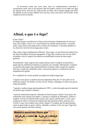 As ferramenta usada para corta lenha, deve ser cuidadosamente conservada e
corretamente usada. Para as que possuem cabo de madeira, colocar em um balde com água
pôr algumas horas, antes de usar. Saiba amolar um facão; não os deixem jogados pelo chão.
Ver posição em que se deve trabalhar com uma faca; nunca uma árvore sem precisão. Tenha
cuidado ao cortar um bambu.
Afinal, o que é o fogo?
O que é fogo?
Os antigos gregos consideravam o fogo um dos elementos fundamentais do universo,
junto com a água, a terra e o ar. Esse conjunto faz sentido intuitivamente: você pode
sentir o fogo assim como pode sentir os outros três elementos. Você pode também vê-
lo, cheirá-lo e movê-lo de um lugar para o outro.
Mas o fogo é algo completamente diferente. Terra, água e ar são formas de matéria (eles
são feitos de milhões de átomos agrupados). O fogo não é matéria, mas sim um efeito
secundário visível e tangível da matéria em modificação (é parte de uma reação
química).
Normalmente o fogo surge de uma reação química entre o oxigênio na atmosfera e
algum tipo de combustível (madeira ou gasolina, por exemplo). Obviamente, a madeira
e a gasolina não pegam fogo espontaneamente só porque estão cercados de oxigênio.
Para que a reação de combustão ocorra, você precisa aquecer o combustível até sua
temperatura de ignição.
Eis a seqüência de eventos quando um pedaço de madeira pega fogo:
* alguma coisa aquece a madeira até uma temperatura bem alta. O calor pode vir de
diferentes origens: um fósforo, um foco de luz, fricção, relâmpago ou outra coisa que já
esteja queimando;
* quando a madeira atinge aproximadamente 150ºC, o calor decompõe parte do material
de celulose que constitui a madeira;
* parte do material decomposto é liberado na forma de gases voláteis. Esses gases são
conhecidos como fumaça (em inglês). A fumaça é composta de hidrogênio, carbono e
oxigênio. O resto do material forma carvão, que é quase carbono puro, e cinza, que é
composta de todos os minerais da madeira que não queimam (cálcio, potássio, etc).
Carvão é o que você compra como carvão vegetal. É a madeira que foi aquecida para
remover quase todos os gases voláteis, sobrando o carbono. É por isso que o fogo feito
com carvão queima sem fazer fumaça;
 