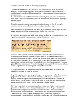 a queima da madeira ocorre em duas reações separadas:
* quando os gases voláteis estão quentes o suficiente (cerca de 260ºC, no caso da
madeira), as moléculas constituintes se quebram e os átomos se recombinam com o
oxigênio para formar água, dióxido de carbono e outros produtos. Em outras palavras,
eles queimam;
* o carbono do carvão também se combina com o oxigênio, que é uma reação muito
mais lenta. É por isso que o carvão vegetal da churrasqueira pode continuar quente por
bastante tempo.
Um efeito secundário dessas reações químicas é muito calor. O fato de as reações
químicas no fogo gerarem bastante calor novo é que mantém o fogo.
Muitos combustíveis queimam em uma etapa. A gasolina é um bom exemplo. O calor
vaporiza a gasolina e essa queima como gás volátil. Não há carvão.
Os humanos também têm aprendido como dosar o combustível e controlar o fogo. Uma
vela é um instrumento para vaporizar e queimar lentamente a cera.
à medida que se aquecem, os átomos de carbono que estão subindo (assim como os
átomos de outros materiais) emitem luz. Esse efeito de "luz produzida pelo calor" é
chamado de incandescência e é o mesmo tipo de efeito que cria a luz em uma lâmpada.
É o que causa a chama visível. A cor da chama varia dependendo da temperatura e do
material que você está queimando. A variação de cores dentro de uma chama é causada
pelas diferentes temperaturas. Normalmente, a parte mais quente de uma chama (a base)
é azul e as partes mais frias do topo são alaranjadas ou amarelas.
Além de emitirem luz, as partículas de carbono que sobem podem se acumular nas
superfícies ao redor, na forma de fuligem.
O que há de perigoso nas reações químicas que ocorrem no fogo é o fato de serem auto-
perpetuáveis. O próprio calor da chama mantém o combustível na temperatura de
ignição, contribuindo para que queime enquanto houver combustível e oxigênio. A
chama aquece todo o combustível que há ao redor, de modo que esse também libera
gases. Quando a chama causa a ignição dos gases, o fogo se alastra.
Na Terra, a gravidade determina como a chama vai queimar. Todos os gases quentes
presentes na chama são muito mais quentes (e menos densos) do que o ar ao redor,
portanto, se movem para cima em direção à menor pressão. É por isso que o fogo
normalmente se espalha para cima e também é por isso que as chamas ficam sempre
"apontando" para o alto. Se você precisasse acender fogo em um ambiente de
microgravidade - por exemplo, em um ônibus espacial - ele teria a forma de uma esfera.
 