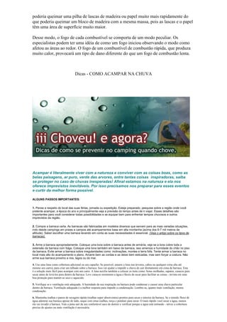 poderia queimar uma pilha de lascas de madeira ou papel muito mais rapidamente do
que poderia queimar um bloco de madeira com a mesma massa, pois as lascas e o papel
têm uma área de superfície muito maior.
Desse modo, o fogo de cada combustível se comporta de um modo peculiar. Os
especialistas podem ter uma idéia de como um fogo iniciou observando o modo como
afetou as áreas ao redor. O fogo de um combustível de combustão rápida, que produza
muito calor, provocará um tipo de dano diferente do que um fogo de combustão lenta.
Dicas - COMO ACAMPAR NA CHUVA
Acampar é literalmente viver com a natureza e conviver com as coisas boas, como as
belas paisagens, ar puro, verde das arvores, entre tantas coisas inspiradoras, saiba
se proteger no caso de chuvas inesperadas! Afinal estamos na natureza e ela nos
oferece imprevistos inevitáveis. Por isso precisamos nos preparar para esses eventos
e curtir da melhor forma possível.
ALGUNS PASSOS IMPORTANTES:
1. Pense a respeito do local das suas férias, jornada ou expedição. Esteja preparado, pesquise sobre a região onde você
pretente acampar, a época do ano e principalmente veja a previsão do tempo antes de ir viajar. Esses detalhes são
importantes para você considerar todas possibilidades e se equipar bem para enfrentar tempos chuvosos e outros
imprevistos da região.
2. Compre a barraca certa. As barracas são fabricadas em modelos diversos que servem para as mais variadas situações,
indo desde campings em praias e campos até acampamentos base em alta montanha (acima dos 6-7 mil metros de
altitude). Saber escolher uma barraca levando em conta as suas necessidades é essencial. (Veja o artigo sobre os tipos de
barracas).
3. Arme a barraca apropriadamente. Coloque uma lona sobre a barraca antes de armá-la, veja se a lona cobre toda a
extensão da barraca com folga. Coloque uma lona também em baixo da barraca, isso ameniza a humidade do chão no piso
da barraca. Evite armar a barraca sobre irregularidades como: inclinações, montes e terra fofa. Tente armar a barraca no
local mais alto do acampamento e plano. Amarre bem as cordas e as deixe bem esticadas, mas sem forçar a costura. Não
arme sua barraca proximo a rios, lagos ou do mar.
4. Use uma lona como cobertura adicional ou um capacho. Se possível, amarre a lona nas árvores, cabos ou qualquer coisa alta até
mesmo seu carro), para criar um telhado sobre a barraca. Isso vai ajudar a impedir a chuva de cair diretamente em cima da barraca. Esta
é a solução mais fácil para acampar com um carro. A lona auxilia também a colocar os itens como: botas molhadas, sapatos, casacos para
secar antes de levá-los para dentro da barraca. Leve casacos resistentes a água e fáceis de secar para facilitar as coisas - invista em uma
boa proteção para manter-se seco e aquecido.
5. Verifique se a ventilação está adequada. A humidade da sua respiração na barraca pode condensar e causar uma chuva particular
dentro da barraca. Ventilação adequada é a melhor resposta para impedir a condensação. Lembre-se, quanto mais ventilação, menos
condesação.
6. Mantenha toalhas e panos de secagem rápida (toalhas super absorventes) prontos para secar o interior da barraca. Se o temido fluxo de
água adentrar sua barraca apesar de tudo, seque com estas toalhas, torça e pendure para secar. O mais rápido você secar a água, menos
ela vai invadir a barraca. Vale a pena sair de seu confortável saco de dormir e verificar porque a água está entrando - talvez a cobertura
precise de ajustes ou mais ventilação é necessária.
 