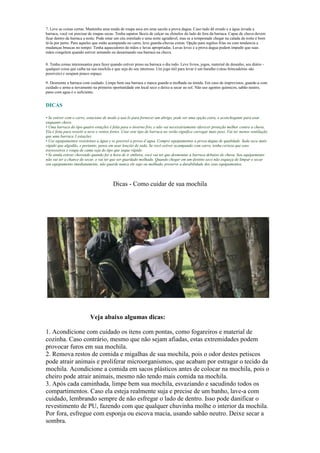 Dicas - Como cuidar de sua mochila
Veja abaixo algumas dicas:
1. Acondicione com cuidado os itens com pontas, como fogareiros e material de
cozinha. Caso contrário, mesmo que não sejam afiadas, estas extremidades podem
provocar furos em sua mochila.
2. Remova restos de comida e migalhas de sua mochila, pois o odor destes petiscos
pode atrair animais e proliferar microorganismos, que acabam por estragar o tecido da
mochila. Acondicione a comida em sacos plásticos antes de colocar na mochila, pois o
cheiro pode atrair animais, mesmo não tendo mais comida na mochila.
3. Após cada caminhada, limpe bem sua mochila, esvaziando e sacudindo todos os
compartimentos. Caso ela esteja realmente suja e precise de um banho, lave-a com
cuidado, lembrando sempre de não esfregar o lado de dentro. Isso pode danificar o
revestimento de PU, fazendo com que qualquer chuvinha molhe o interior da mochila.
Por fora, esfregue com esponja ou escova macia, usando sabão neutro. Deixe secar a
sombra.
7. Leve as coisas certas: Mantenha uma muda de roupa seca em uma sacola a prova dagua. Caso tudo dê errado e a água invada a
barraca, você vai precisar de roupas secas. Tenha sapatos fáceis de calçar ou chinelos do lado de fora da barraca. Capas de chuva devem
ficar dentro da barraca a noite. Pode estar um céu estrelado e uma noite agradável, mas se a tempestade chegar na calada da noite é bom
tê-la por perto. Para aqueles que estão acampando no carro, leve guarda-chuvas extras. Opção para regiões frias ou com tendencia a
mudanças bruscas no tempo: Tenha aquecedores de mãos e luvas apropriadas. Luvas leves e a prova dagua podem impedir que suas
mãos congelem quando estiver armando ou desarmando sua barraca na chuva.
8. Tenha coisas interessantes para fazer quando estiver preso na barraca o dia todo. Leve livros, jogos, material de desenho, seu diário -
qualquer coisa que caiba na sua mochila e que seja do seu interesse. Um jogo útil para levar é um baralho (váras brincadeiras são
possíveis) e ocupam pouco espaço.
9. Desmonte a barraca com cuidado. Limpe bem sua barraca e nunca guarde-a molhada ou úmida. Em caso de imprevistos, guarde-a com
cuidado e arme-a novamente na primeira oportunidade em local seco e deixe-a secar ao sol. Não use agentes químicos, sabão neutro,
pano com agua é o suficiente.
DICAS
• Se estiver com o carro, estacione de modo a usá-lo para fornecer um abrigo, pode ser uma opção extra, e aconchegante para usar
enquanto chove.
• Uma barraca do tipo quatro estações é feita para o inverno frio, e não vai necessáriamente oferecer proteção melhor contra a chuva.
Ela é feita para resistir a neve e ventos fortes. Usar este tipo de barraca no verão significa carregar mais peso. Vai ter menos ventilação
que uma barraca 3 estações.
• Use equipamentos resistentes a água e se possivel a prova d’agua. Compre equipamentos a prova dagua de qualidade. Seda seca mais
rápido que algodão, e portanto, pense em usar lençóis de seda. Se você estiver acampando com carro, tenha certeza que seus
travesseiros e roupa de cama seja do tipo que seque rápido.
• Se ainda estiver chovendo quando for a hora de ir embora, você vai ter que desmontar a barraca debaixo de chuva. Seu equipamento
não vai ter a chance de secar, e vai ter que ser guardado molhado. Quando chegar em um destino seco não esqueça de limpar e secar
seu equipamento imediatamente, não guarde nunca ele sujo ou molhado, preserve a durabilidade dos seus equipamentos.
 