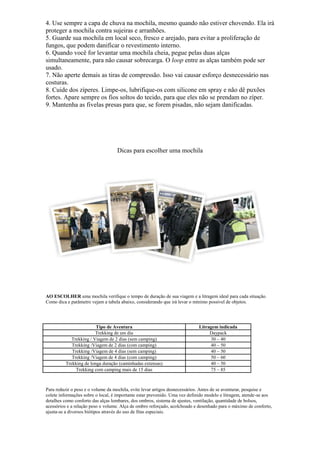 4. Use sempre a capa de chuva na mochila, mesmo quando não estiver chovendo. Ela irá
proteger a mochila contra sujeiras e arranhões.
5. Guarde sua mochila em local seco, fresco e arejado, para evitar a proliferação de
fungos, que podem danificar o revestimento interno.
6. Quando você for levantar uma mochila cheia, pegue pelas duas alças
simultaneamente, para não causar sobrecarga. O loop entre as alças também pode ser
usado.
7. Não aperte demais as tiras de compressão. Isso vai causar esforço desnecessário nas
costuras.
8. Cuide dos zíperes. Limpe-os, lubrifique-os com silicone em spray e não dê puxões
fortes. Apare sempre os fios soltos do tecido, para que eles não se prendam no zíper.
9. Mantenha as fivelas presas para que, se forem pisadas, não sejam danificadas.
Dicas para escolher uma mochila
AO ESCOLHER uma mochila verifique o tempo de duração de sua viagem e a litragem ideal para cada situação.
Como dica e parâmetro vejam a tabela abaixo, considerando que irá levar o mínimo possível de objetos.
Tipo de Aventura Litragem indicada
Trekking de um dia Daypack
Trekking / Viagem de 2 dias (sem camping) 30 – 40
Trekking /Viagem de 2 dias (com camping) 40 – 50
Trekking /Viagem de 4 dias (sem camping) 40 – 50
Trekking /Viagem de 4 dias (com camping) 50 – 60
Trekking de longa duração (caminhadas extensas) 40 – 50
Trekking com camping mais de 15 dias 75 – 85
Para reduzir o peso e o volume da mochila, evite levar artigos desnecessários. Antes de se aventurar, pesquise e
colete informações sobre o local, é importante estar prevenido. Uma vez definido modelo e litragem, atende-se aos
detalhes como conforto das alças lombares, dos ombros, sistema de ajustes, ventilação, quantidade de bolsos,
acessórios e a relação peso x volume. Alça de ombro reforçado, acolchoado e desenhado para o máximo de conforto,
ajusta-se a diversos biótipos através do uso de fitas especiais.
 