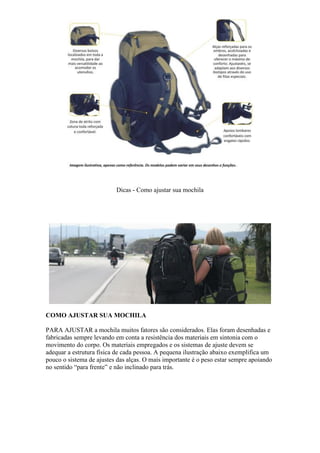 Dicas - Como ajustar sua mochila
COMO AJUSTAR SUA MOCHILA
PARA AJUSTAR a mochila muitos fatores são considerados. Elas foram desenhadas e
fabricadas sempre levando em conta a resistência dos materiais em sintonia com o
movimento do corpo. Os materiais empregados e os sistemas de ajuste devem se
adequar a estrutura física de cada pessoa. A pequena ilustração abaixo exemplifica um
pouco o sistema de ajustes das alças. O mais importante é o peso estar sempre apoiando
no sentido “para frente” e não inclinado para trás.
 