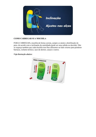 COMO CARREGAR SUA MOCHILA
PARA CARREGAR a mochila de forma correta, sempre se atente a distribuição do
peso, de acordo com a inclinação da caminhada (pode ser uma subida ou descida). Não
se esqueça também que cada mochila tem fitas diferentes no lado externo para pendurar
barracas, isolante térmico, saco de dormir, casaco e outros.
Veja ilustração abaixo:
 