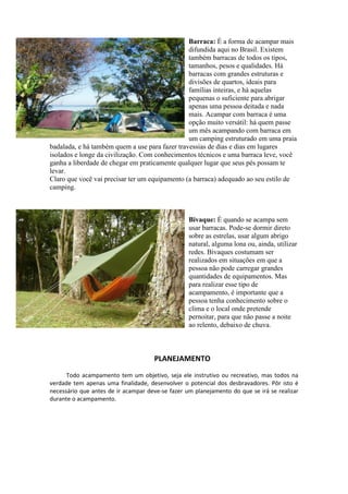 Barraca: É a forma de acampar mais
difundida aqui no Brasil. Existem
também barracas de todos os tipos,
tamanhos, pesos e qualidades. Há
barracas com grandes estruturas e
divisões de quartos, ideais para
famílias inteiras, e há aquelas
pequenas o suficiente para abrigar
apenas uma pessoa deitada e nada
mais. Acampar com barraca é uma
opção muito versátil: há quem passe
um mês acampando com barraca em
um camping estruturado em uma praia
badalada, e há também quem a use para fazer travessias de dias e dias em lugares
isolados e longe da civilização. Com conhecimentos técnicos e uma barraca leve, você
ganha a liberdade de chegar em praticamente qualquer lugar que seus pés possam te
levar.
Claro que você vai precisar ter um equipamento (a barraca) adequado ao seu estilo de
camping.
Bivaque: É quando se acampa sem
usar barracas. Pode-se dormir direto
sobre as estrelas, usar algum abrigo
natural, alguma lona ou, ainda, utilizar
redes. Bivaques costumam ser
realizados em situações em que a
pessoa não pode carregar grandes
quantidades de equipamentos. Mas
para realizar esse tipo de
acampamento, é importante que a
pessoa tenha conhecimento sobre o
clima e o local onde pretende
pernoitar, para que não passe a noite
ao relento, debaixo de chuva.
PLANEJAMENTO
Todo acampamento tem um objetivo, seja ele instrutivo ou recreativo, mas todos na
verdade tem apenas uma finalidade, desenvolver o potencial dos desbravadores. Pôr isto é
necessário que antes de ir acampar deve-se fazer um planejamento do que se irá se realizar
durante o acampamento.
 