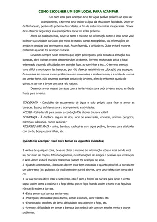 COMO ESCOLHER UM BOM LOCAL PARA ACAMPAR
Um bom local para acampar deve ter água potável próximo ao local do
acampamento, o terreno deve escoar a água da chuva com facilidade. Deve ser
de fácil acesso, porém não próximo das cidades, a fim de evitarmos visitas inesperadas. O local
deve oferecer segurança aos acampantes. Deve ter lenha próxima.
Antes de qualquer coisa, deve se obter o máximo de informação sobre o local onde você
irá levar sua unidade ou Clube, por meio de mapas, cartas topográficas, ou informações de
amigos e pessoas que conheçam o local. Assim fazendo, a unidade ou Clube evitará maiores
problemas quando for acampar no local.
Devemos sempre evitar terrenos que sejam pedregosos, pois dificulta a armação das
barracas, abrir valetas e torna desconfortável ao dormir. Terreno encharcado deixa o local
enlameado trazendo dificuldades em acender fogo, ao caminhar e etc... O terreno arenozo
torna difícil a montagem das barracas, por não oferecer resistência na colocação dos espeques.
As encostas de morros trazem problemas com enxurradas e deslizamentos, e a crista de morros
por ventar forte. Não devemos acampar debaixo de árvores, afim de evitarmos queda de
galhos, e por ser a árvore um para raio natural.
Devemos armar nossas barracas com a frente virada para onde o vento sopra, e não de
frente para o vento.
TOPOGRAFIA - Condições de escoamento de água e solo próprio para fixar e armar as
barracas. Espaço suficiente para o acampamento e atividades.
ACESSO - Estradas dá para passar a condução? Se chover dá para voltar?
SEGURANÇA - À distância segura de rios, local de enxurradas, encostas, animais perigosos,
marginais, pântanos. Pontes seguras?
RECURSOS NATURAIS - Lenha, bambus, cachoeiras com água potável, árvores para atividades
com corda, bosque para trilhas, etc.
Quando for acampar, você deve tomar os seguintes cuidados:
1 - Antes de qualquer coisa, deve-se obter o máximo de informação sobre o local aonde você
irá, por meio de mapas, fotos topográficas, ou informações de amigos e pessoas que conheçam
o local. Assim evitará maiores problemas quando for acampar no local.
2 - Quando acampando, a barracas devem estar bem esticadas e quando possível, a barraca ter
um sobre-teto (ex: plástico). Se você perceber que irá chover, cave uma valeta com cerca de 8
cm.
3 - A sua barraca deve estar a sotavento, isto é, com a frente da barraca para onde o vento
sopra, assim como a cozinha e o fogo desta, pois o fogo ficando assim, o fumo e as fagulhas
não cairão sobre a barraca.
4 - Evite armar sua barraca em terreno:
a - Pedregoso: dificuldade para dormir, armar a barraca, abrir valetas, etc.
b - Encharcado: problema de lama, dificuldade para acender o fogo, etc.
c - Arenoso: dificuldade em armar a barraca que poderá cair com um simples vento e outros
problemas.
 