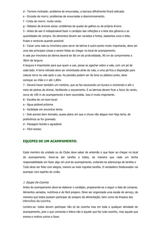 d - Terreno inclinado: problema de enxurradas, a barraca dificilmente ficará esticada.
e - Encosta de morro: problemas de enxurradas e desmoronamento.
f - Crista de morro: muito vento.
g - Debaixo de árvores secas: problemas de queda de galhos ou da própria árvore.
5 - Antes de sair é indispensável fazer o cardápio das refeições e a lista dos gêneros e as
quantidades de compra. Os alimentos devem ser variados e fortes, bastantes ovos e leite,
frutas e verduras quando possível.
6 - Cavar uma vala ou trincheira para servir de latrina é outro ponto muito importante, deve ser
uma das principais coisas a serem feitas ao chegar no local de acampamento.
A vala por trincheira de latrina deverá ter 60 cm de profundidade, 90 cm de comprimento e
30cm de largura.
A largura é importante para que quem a use, possa se agachar sobre a vala, com um pé de
cada lado. A terra retirada deve ser amontoada atrás da vala, e uma pá fica a disposição para
colocar terra na vala após o uso. As paredes podem ser de lona ou plástico preto, deve
começar ao chão e ir até 1,80m.
7 - Deverá haver também um mictório, que se faz escavando um buraco e enchendo-o até o
meio de pedras de drenar, facilitando o escoamento. E as latrinas devem ficar a favor do vento,
cerca de 100 m do acampamento e bem escondida. Isso é muito importante.
8 - Escolha de um bom local:
a - Água potável próxima
b - facilidade em encontrar lenha
c - Solo poroso bem drenado, quase plano em que a chuva não alague nem faça lama, de
preferência se for gramado.
d - Paisagem bonita e agradável
e - Fácil acesso
EQUIPES DE UM ACAMPAMENTO:
Cada membro da unidade ou do Clube deve saber de antemão o que fazer ao chegar no local
do acampamento. Deve-se dar tarefas a todos, de maneira que cada um tenha
responsabilidade em fazer algo em prol do acampamento, evitando-se sobrecarga de tarefas e
Tudo deve ser feito com alegria, mesmo as mais ingratas tarefas. O verdadeiro Desbravador vai
acampar com espírito de união.
1. Equipe De Cozinha
Antes do acampamento deve-se elaborar o cardápio, preparando-se a seguir a lista de compras.
Alimentos variados, nutritivos e de fácil preparo. Deve ser organizada uma escala de serviço, de
maneira que todos possam participar do preparo da alimentação, bem como da limpeza dos
Lembre-se: todos devem participar não só da cozinha mas em toda e qualquer atividade do
acampamento, pois o que comanda e lidera não é aquele que faz tudo sozinho, mas aquele que
ensina e motiva outros a fazer.
Utensílios da cozinha.
 