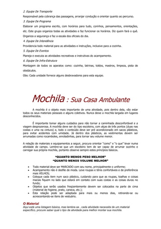 2. Equipe De Transporte
Responsável pela cobrança das passagens, arranjar condução e orientar quanto ao percurso.
3. Equipe De Programa
Elaborar um programa escrito, com horários para tudo, corinhos, pensamentos, orientações,
etc. Este grupo organiza todas as atividades e faz funcionar os horários. Diz quem fará o quê.
Organiza a segurança e faz a escala dos oficiais do dia.
4. Equipe De Intendência
Providencia todo material para as atividades e instruções, inclusive para a cozinha.
5. Equipe De Eventos
Planeja e executa as atividades recreativas e instrutivas do acampamento.
6. Equipe De Infra-Estrutura
Montagem de todos os aparatos como: cozinha, latrinas, toldos, mastros, limpeza, pista de
obstáculos.
Obs: Cada unidade fornece alguns desbravadores para esta equipe.
Mochila : Sua Casa Ambulante
A mochila é o objeto mais importante de uma atividade, pois dentro dela, vão estar
todos os seus materiais pessoais e alguns coletivos. Nunca deixe a mochila largada em lugares
desconhecidos.
É importante tomar alguns cuidados para não tornar a caminhada desconfortável e a
viagem desprazerosa. A mochila deve ser do tipo escoteira, com alças de três pontos (duas nas
costas e uma na cintura) e, todo o conteúdo deve ser pré acondicionado em sacos plásticos,
para evitar acidentes com umidade. Já dentro dos plásticos, as vestimentas devem ser
arrumadas como rocamboles, enroladinhas, para tornar seu volume menor.
A relação de materiais e equipamentos a seguir, procura orientar “como” e “o que” levar numa
atividade de campo. Lembre-se que um escoteiro tem de ser capaz de arrumar sozinho e
carregar sua própria mochila, portanto observe sempre estes princípios básicos.
“QUANTO MENOS PESO MELHOR”
“QUANTO MENOS VOLUME MELHOR”
 Todo material deve ser MARCADO com seu nome, principalmente o uniforme;
 Acampamento não é desfile de moda. Leve roupas e tênis confortáveis e de preferência
mais VELHOS;
 Coloque cada item num saco plástico, cuidando para que as roupas, toalhas e coisas
macias fiquem no lado que estará em contato com suas costas e as coisas duras no
fundo;
 Objetos que serão usados freqüentemente devem ser colocados na parte de cima
(material de higiene, prato, caneca, etc.);
 Esta relação pode ser adaptada para mais ou menos dias, retirando-se ou
acrescentando-se itens de vestuário.
O Material
Aqui está uma listagem básica, mas lembre-se , cada atividade necessita de um material
específico, procure saber qual o tipo de atividade para melhor montar sua mochila.
 