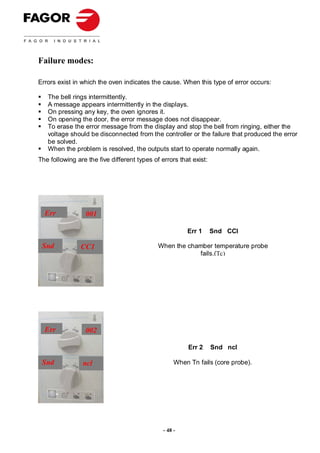 Failure modes:

Errors exist in which the oven indicates the cause. When this type of error occurs:

   The bell rings intermittently.
   A message appears intermittently in the displays.
   On pressing any key, the oven ignores it.
   On opening the door, the error message does not disappear.
   To erase the error message from the display and stop the bell from ringing, either the
   voltage should be disconnected from the controller or the failure that produced the error
   be solved.
   When the problem is resolved, the outputs start to operate normally again.
The following are the five different types of errors that exist:




  Err            001

                                                        Err 1      Snd CCI

 Snd            CC1                          When the chamber temperature probe
                                                         fails.(Tc)




  Err            002

                                                         Err 2     Snd ncI

 Snd            ncl                                 When Tn fails (core probe).




                                               - 48 -
 