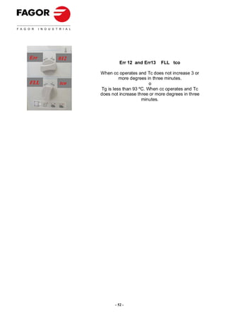 Err   012
                      Err 12 and Err13   FLL tco

            When cc operates and Tc does not increase 3 or
                     more degrees in three minutes.
FLL   tco                           o
            Tg is less than 93 ºC. When cc operates and Tc
            does not increase three or more degrees in three
                                minutes.




                   - 52 -
 