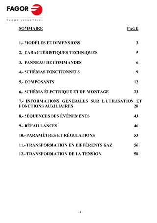 SOMMAIRE                                 PAGE


1.- MODÈLES ET DIMENSIONS                    3

2.- CARACTÉRISTIQUES TECHNIQUES              5

3.- PANNEAU DE COMMANDES                     6

4.- SCHÉMAS FONCTIONNELS                     9

5.- COMPOSANTS                              12

6.- SCHÉMA ÉLECTRIQUE ET DE MONTAGE         23

7.- INFORMATIONS GÉNÉRALES SUR L'UTILISATION ET
FONCTIONS AUXILIAIRES                       28

8.- SÉQUENCES DES ÉVÈNEMENTS                43

9.- DÉFAILLANCES                            46

10.- PARAMÈTRES ET RÉGULATIONS              53

11.- TRANSFORMATION EN DIFFÉRENTS GAZ       56

12.- TRANSFORMATION DE LA TENSION           58




                        -2-
 