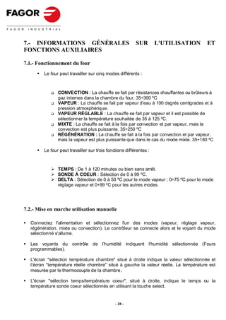 7.- INFORMATIONS GÉNÉRALES                                SUR        L'UTILISATION     ET
FONCTIONS AUXILIAIRES

7.1.- Fonctionnement du four
         Le four peut travailler sur cinq modes différents :



                CONVECTION : La chauffe se fait par résistances chauffantes ou brûleurs à
                gaz internes dans la chambre du four. 35÷300 ºC
                VAPEUR : La chauffe se fait par vapeur d'eau à 100 degrés centigrades et à
                pression atmosphérique.
                VAPEUR RÉGLABLE : La chauffe se fait par vapeur et il est possible de
                sélectionner la température souhaitée de 35 à 125 ºC.
                MIXTE : La chauffe se fait à la fois par convection et par vapeur, mais la
                convection est plus puissante. 35÷250 ºC
                RÉGÉNÉRATION : La chauffe se fait à la fois par convection et par vapeur,
                mais la vapeur est plus puissante que dans le cas du mode mixte. 35÷180 ºC

         Le four peut travailler sur trois fonctions différentes :



                TEMPS : De 1 à 120 minutes ou bien sans arrêt.
                SONDE À COEUR : Sélection de 0 à 99 ºC.
                DELTA : Sélection de 0 à 50 ºC pour le mode vapeur ; 0÷75 ºC pour le mode
                réglage vapeur et 0÷99 ºC pour les autres modes.




7.2.- Mise en marche utilisation manuelle

   Connectez l'alimentation et sélectionnez l'un des modes (vapeur, réglage vapeur,
   régénération, mixte ou convection). Le contrôleur se connecte alors et le voyant du mode
   sélectionné s'allume.

   Les voyants du contrôle de l'humidité indiquent l'humidité sélectionnée (Fours
   programmables).

   L'écran "sélection température chambre" situé à droite indique la valeur sélectionnée et
   l'écran "température réelle chambre" situé à gauche la valeur réelle. La température est
   mesurée par le thermocouple de la chambre.

   L'écran "sélection temps/température coeur", situé à droite, indique le temps ou la
   température sonde coeur sélectionnés en utilisant la touche select.


                                               - 28 -
 