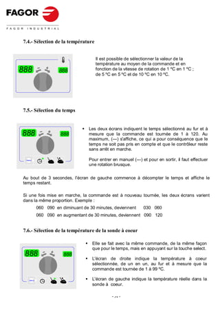 7.4.- Sélection de la température


                                        Il est possible de sélectionner la valeur de la
                                        température au moyen de la commande et en
888                    888              fonction de la vitesse de rotation de 1 ºC en 1 ºC ;
                                        de 5 ºC en 5 ºC et de 10 ºC en 10 ºC.




7.5.- Sélection du temps


                                     Les deux écrans indiquent le temps sélectionné au fur et à
888                     888          mesure que la commande est tournée de 1 à 120. Au
                                     maximum, (---) s'affiche, ce qui a pour conséquence que le
                                     temps ne soit pas pris en compte et que le contrôleur reste
                                     sans arrêt en marche.

 Select                              Pour entrer en manuel (---) et pour en sortir, il faut effectuer
                                     une rotation brusque.


Au bout de 3 secondes, l'écran de gauche commence à décompter le temps et affiche le
temps restant.

Si une fois mise en marche, la commande est à nouveau tournée, les deux écrans varient
dans la même proportion. Exemple :
             060 090 en diminuant de 30 minutes, deviennent       030 060
             060 090 en augmentant de 30 minutes, deviennent 090 120


7.6.- Sélection de la température de la sonde à coeur

                                      Elle se fait avec la même commande, de la même façon
                                      que pour le temps, mais en appuyant sur la touche select.
 888                     888
                                      L'écran de droite indique la température à coeur
                                      sélectionnée, de un en un, au fur et à mesure que la
                                      commande est tournée de 1 à 99 ºC.

    Select                            L'écran de gauche indique la température réelle dans la
                                      sonde à coeur.

                                                 - 31 -
 