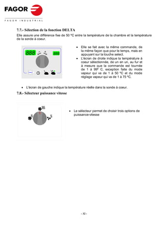 7.7.- Sélection de la fonction DELTA
Elle assure une différence fixe de 50 ºC entre la température de la chambre et la température
de la sonde à coeur.

                                         •   Elle se fait avec la même commande, de
                                             la même façon que pour le temps, mais en
       888               888                 appuyant sur la touche select.
                                         •   L'écran de droite indique la température à
                                             coeur sélectionnée, de un en un, au fur et
                                             à mesure que la commande est tournée
                                             de 1 à 99º C, exception faite du mode
        Select
                                             vapeur qui va de 1 à 50 ºC et du mode
                                             réglage vapeur qui va de 1 à 75 ºC.


   •   L'écran de gauche indique la température réelle dans la sonde à coeur.
7.8.- Sélecteur puissance vitesse



                                    •   Le sélecteur permet de choisir trois options de
                                        puissance-vitesse




                                             - 32 -
 