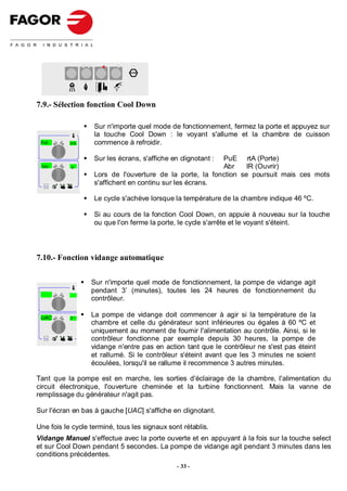 STOP




7.9.- Sélection fonction Cool Down

                   Sur n'importe quel mode de fonctionnement, fermez la porte et appuyez sur
                   la touche Cool Down : le voyant s'allume et la chambre de cuisson
  250
 PuE        rtA    commence à refroidir.

                   Sur les écrans, s'affiche en clignotant :
                                                          PuE rtA (Porte)
 Abr        ir                                            Abr     IR (Ouvrir)
                   Lors de l'ouverture de la porte, la fonction se poursuit mais ces mots
  Selec t
                   s'affichent en continu sur les écrans.

                   Le cycle s'achève lorsque la température de la chambre indique 46 ºC.

                   Si au cours de la fonction Cool Down, on appuie à nouveau sur la touche
                   ou que l'on ferme la porte, le cycle s'arrête et le voyant s'éteint.




7.10.- Fonction vidange automatique


                  Sur n'importe quel mode de fonctionnement, la pompe de vidange agit
                  pendant 3’ (minutes), toutes les 24 heures de fonctionnement du
                  contrôleur.

 UAC        3'
                  La pompe de vidange doit commencer à agir si la température de la
                  chambre et celle du générateur sont inférieures ou égales à 60 ºC et
                  uniquement au moment de fournir l'alimentation au contrôle. Ainsi, si le
  Selec t
                  contrôleur fonctionne par exemple depuis 30 heures, la pompe de
                  vidange n'entre pas en action tant que le contrôleur ne s'est pas éteint
                  et rallumé. Si le contrôleur s'éteint avant que les 3 minutes ne soient
                  écoulées, lorsqu'il se rallume il recommence 3 autres minutes.

Tant que la pompe est en marche, les sorties d'éclairage de la chambre, l'alimentation du
circuit électronique, l'ouverture cheminée et la turbine fonctionnent. Mais la vanne de
remplissage du générateur n'agit pas.

Sur l'écran en bas à gauche [UAC] s'affiche en clignotant.

Une fois le cycle terminé, tous les signaux sont rétablis.
Vidange Manuel s'effectue avec la porte ouverte et en appuyant à la fois sur la touche select
et sur Cool Down pendant 5 secondes. La pompe de vidange agit pendant 3 minutes dans les
conditions précédentes.
                                               - 33 -
 