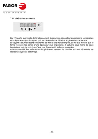 7.11.- Détection de tartre

                               STOP




Sur n'importe quel mode de fonctionnement, la sonde du générateur enregistre la température
et indique au moyen du voyant qu'il est nécessaire de détartrer le générateur de vapeur.
Le voyant s'allume d'abord sous forme de train d'une impulsion puis, au fur et à mesure que le
tartre recouvre les parois d'une épaisseur plus importante, il s'allume sous forme de deux
impulsions, puis de trois, jusqu'à ce que finalement il s'allume en continu.
À ce moment-là, les résistances du générateur cessent de chauffer et il est nécessaire de
réaliser un cycle de détartrage.




                                            - 34 -
 