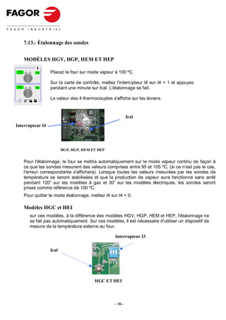 7.13.- Étalonnage des sondes


           MODÈLES HGV, HGP, HEM ET HEP

 TC              TU     Placez le four sur mode vapeur à 100 ºC.

                        Sur la carte de contrôle, mettez l'interrupteur I4 sur I4 = 1 et appuyez
 Tn             Tg      pendant une minute sur Ical. L'étalonnage se fait.

 Selec t
                        La valeur des 4 thermocouples s'affiche sur les écrans.



                                                                  Ical
Interrupteur I4




                               HGP, HGP, HEM ET HEP


           Pour l'étalonnage, le four se mettra automatiquement sur le mode vapeur continu de façon à
           ce que les sondes mesurent des valeurs comprises entre 95 et 105 ºC, (si ce n'est pas le cas,
           l'erreur correspondante s'affichera). Lorsque toutes les valeurs mesurées par les sondes de
           température se seront stabilisées et que la production de vapeur aura fonctionné sans arrêt
           pendant 120” sur les modèles à gaz et 30” sur les modèles électriques, les sondes seront
           prises comme référence de 100 ºC.
           Pour quitter le mode étalonnage, mettez I4 sur I4 = 0.

           Modèles HGC et HEI
              sur ces modèles, à la différence des modèles HGV, HGP, HEM et HEP, l'étalonnage ne
              se fait pas automatiquement. Sur ces modèles, il est nécessaire d'utiliser un dispositif de
              mesure de la température externe au four.

                                                         Interrupteur I3


                        Ical




                                              HGC ET HEI



                                                         - 36 -
 
