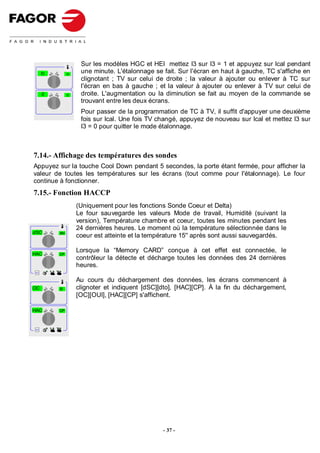 Sur les modèles HGC et HEI mettez I3 sur I3 = 1 et appuyez sur Ical pendant
         tc         tv
                          une minute. L'étalonnage se fait. Sur l'écran en haut à gauche, TC s'affiche en
                          clignotant ; TV sur celui de droite ; la valeur à ajouter ou enlever à TC sur
                          l'écran en bas à gauche ; et la valeur à ajouter ou enlever à TV sur celui de
         0          0     droite. L'augmentation ou la diminution se fait au moyen de la commande se
                          trouvant entre les deux écrans.
                          Pour passer de la programmation de TC à TV, il suffit d'appuyer une deuxième
                          fois sur Ical. Une fois TV changé, appuyez de nouveau sur Ical et mettez I3 sur
                          I3 = 0 pour quitter le mode étalonnage.



7.14.- Affichage des températures des sondes
Appuyez sur la touche Cool Down pendant 5 secondes, la porte étant fermée, pour afficher la
valeur de toutes les températures sur les écrans (tout comme pour l'étalonnage). Le four
continue à fonctionner.
7.15.- Fonction HACCP
                         (Uniquement pour les fonctions Sonde Coeur et Delta)
                         Le four sauvegarde les valeurs Mode de travail, Humidité (suivant la
                         version), Température chambre et coeur, toutes les minutes pendant les
                         24 dernières heures. Le moment où la température sélectionnée dans le
dSC           dto
                         coeur est atteinte et la température 15'' après sont aussi sauvegardés.

HAC           CP
                         Lorsque la “Memory CARD” conçue à cet effet est connectée, le
                         contrôleur la détecte et décharge toutes les données des 24 dernières
                         heures.
Select




                         Au cours du déchargement des données, les écrans commencent à
OC            SI         clignoter et indiquent [dSC][dto], [HAC][CP]. À la fin du déchargement,
                         [OC][OUI], [HAC][CP] s'affichent.

HAC           CP



Select




                                                      - 37 -
 