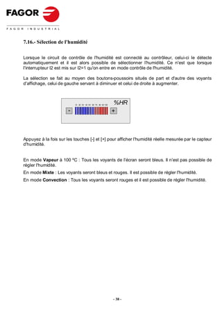 7.16.- Sélection de l'humidité

Lorsque le circuit de contrôle de l'humidité est connecté au contrôleur, celui-ci le détecte
automatiquement et il est alors possible de sélectionner l'humidité. Ce n'est que lorsque
l'interrupteur I2 est mis sur I2=1 qu'on entre en mode contrôle de l'humidité.

La sélection se fait au moyen des boutons-poussoirs situés de part et d'autre des voyants
d'affichage, celui de gauche servant à diminuer et celui de droite à augmenter.



                           10 20 30 40 50 60 70 80 90 100
                                                             %HR
                       -                                    +



Appuyez à la fois sur les touches [-] et [+] pour afficher l'humidité réelle mesurée par le capteur
d'humidité.


En mode Vapeur à 100 ºC : Tous les voyants de l'écran seront bleus. Il n'est pas possible de
régler l'humidité.
En mode Mixte : Les voyants seront bleus et rouges. Il est possible de régler l'humidité.
En mode Convection : Tous les voyants seront rouges et il est possible de régler l'humidité.




                                                            - 38 -
 