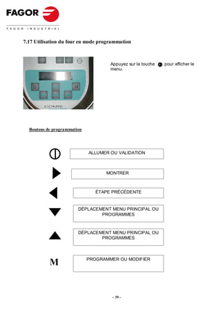 7.17 Utilisation du four en mode programmation



                                     Appuyez sur la touche   pour afficher le
                                     menu.




  Boutons de programmation




                             ALLUMER OU VALIDATION



                                   MONTRER



                                ÉTAPE PRÉCÉDENTE


                        DÉPLACEMENT MENU PRINCIPAL OU
                                PROGRAMMES



                        DÉPLACEMENT MENU PRINCIPAL OU
                                PROGRAMMES




           M                 PROGRAMMER OU MODIFIER




                                      - 39 -
 