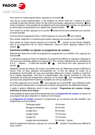 Pour entrer en mode programmation, appuyez sur la touche           .
Une fois en mode programmation, il est possible de choisir entre les 4 options du menu
principal à l'aide des touches. Dans l'un des menus principaux, appuyez sur la touche        pour
entrer à l'intérieur. Il est possible de se déplacer entre les programmes existant, en agissant de
la même façon qu'auparavant et en utilisant les mêmes boutons.
Pour revenir en arrière, appuyez sur la touche         autant de fois que nécessaire pour parvenir
au point souhaité.
Une fois dans le programme choisi, il suffit d'appuyer sur la touche       pour l'activer.
Pour arrêter l'exécution à n'importe quel moment, appuyez de nouveau sur la touche           .
Pour passer en mode manuel, appuyez sur la touche     , jusqu'à ce que l'écran s'éteigne,
sauf si un programme est en cours d'exécution. Dans-ce cas-là, appuyez d'abord sur la
touche    .
Comment modifier ou ajouter un programme de cuisson
Sélectionnez d'abord le numéro du programme à programmer ou à modifier. Puis, appuyez sur
la touche M.
La deuxième rangée de l'écran de sélection du programme s'affiche en clignotant. Saisissez le
nom que vous souhaitez attribuer au programme. Pour ce faire, sélectionnez les caractères de
A à Z, . , espace, - , à l'aide des touches         . Une fois le nom saisi, appuyez sur la
touche .    .
Saisissez ensuite les valeurs de cuisson souhaitées pour les différentes phases s'affichant à
l'écran. Pour ce faire, saisissez manuellement sur le four les valeurs du mode, de la
température, de l'humidité, etc. que vous souhaitez utiliser pour cuisiner. Il existe un maximum
de 9 phases disponibles. Une fois la programmation des phases terminée (il n'est pas
nécessaire de toutes les programmer), appuyez sur la touche            pour sauvegarder tout ce
que vous avez programmé et revenir à la position du nom du programme.
Si au lieu d'appuyer sur la touche     , vous appuyez sur la touche M , vous effacerez toutes
les informations saisies dans ce programme et devrez reprogrammer les différentes phases.
Il existe 4 options différentes dans le menu principal : Programmes de cuisson, lavage,
historique et choix de la langue.
Il est possible de saisir jusqu'à 99 programmes dans le programme de cuisson et chacun de
ces programmes peut comporter un maximum de 9 phases.
Le programme de lavage comprend 5 programmes qui ne peuvent pas être modifiés. Ces
programmes sont les suivants :
                   Trempage rapide                       10 minutes
                   Rinçage et brillantage                46 minutes
                   Lavage doux                           85 minutes
                   Lavage moyen                          118 minutes
                   Lavage fort                           173 minutes
                   Lavage semi-automatique               28 minutes ( spray )
Dans le programme historique, appuyez sur la touche           pendant 5 secondes pour afficher le
menu suivant :
                                              - 41 -
 