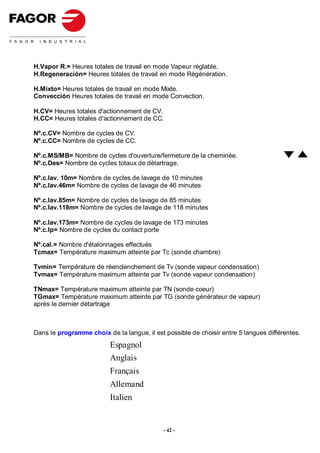 H.Vapor R.= Heures totales de travail en mode Vapeur réglable.
H.Regeneración= Heures totales de travail en mode Régénération.

H.Mixto= Heures totales de travail en mode Mixte.
Convección Heures totales de travail en mode Convection.

H.CV= Heures totales d'actionnement de CV.
H.CC= Heures totales d'actionnement de CC.

Nº.c.CV= Nombre de cycles de CV.
Nº.c.CC= Nombre de cycles de CC.

Nº.c.MS/MB= Nombre de cycles d'ouverture/fermeture de la cheminée.
Nº.c.Des= Nombre de cycles totaux de détartrage.

Nº.c.lav. 10m= Nombre de cycles de lavage de 10 minutes
Nº.c.lav.46m= Nombre de cycles de lavage de 46 minutes

Nº.c.lav.85m= Nombre de cycles de lavage de 85 minutes
Nº.c.lav.118m= Nombre de cycles de lavage de 118 minutes

Nº.c.lav.173m= Nombre de cycles de lavage de 173 minutes
Nº.c.Ip= Nombre de cycles du contact porte

Nº.cal.= Nombre d'étalonnages effectués
Tcmax= Température maximum atteinte par Tc (sonde chambre)

Tvmin= Température de réenclenchement de Tv (sonde vapeur condensation)
Tvmax= Température maximum atteinte par Tv (sonde vapeur condensation)

TNmax= Température maximum atteinte par TN (sonde coeur)
TGmax= Température maximum atteinte par TG (sonde générateur de vapeur)
après le dernier détartrage



Dans le programme choix de la langue, il est possible de choisir entre 5 langues différentes.
                          Espagnol
                          Anglais
                          Français
                          Allemand
                          Italien


                                             - 42 -
 