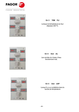 Err    003
                        Err 3    TEM    FLI

                Lorsque la température du four
                      dépasse 330 ºC.
TEM
       FLI




Err
       004
                       Err 4    Snd    nIL

                Les sondes du niveau d'eau
Snd    nIL           fonctionnent mal.




 Err    005
                        Err 5   Snd    UAP

               Lorsqu'il y a un problème dans la
                    sonde de température
 Snd    UAP




              - 49 -
 