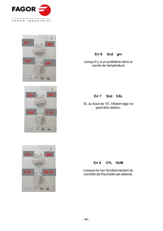 Err     006

                        Err 6   Snd   gnr

Snd             Lorsqu'il y a un problème dans la
        gnr
                     sonde de température




  Err    007            Err 7   Snd   CAL

               Si, au bout de 15’, l'étalonnage ne
                        peut être obtenu.
  Snd   CAL




Err     008

                        Err 8   CTL   HUM

               Lorsque le non fonctionnement du
CTL     HUM
               contrôle de l'humidité est détecté.




               - 50 -
 