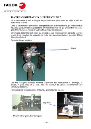 11.- TRANSFORMATION DIFFÉRENTS GAZ
Pour transformer le four à un type de gaz autre que celui prévu en série, suivez les
instructions ci-après :
Dans la soufflante de convection, changez la tuyère et installez celle qui correspond au
nouveau gaz (voir tableau précédent). Dévissez les trois vis qui unissent la vanne de
gaz et le mélangeur, retirez la tuyère et le joint qui est accouplé.
Introduisez d'abord le joint, retiré au préalable, puis immédiatement après la nouvelle
tuyère. Il est important de respecter cet ordre car, dans le contraire, il sera très difficile
d'introduire le joint.
Remettez les vis en place.



                                                                               Vis (3)




Une fois la tuyère changée, modifiez la position des interrupteurs V. allumage, V.
entret., V. puis. moy. et V. puis. max. du variateur de vitesse conformément aux
tableaux précédents.
Remplacez les 12 injecteurs du brûleur du générateur de vapeur.




                                          Injecteur




   Détail brûleur générateur de vapeur


                                            - 56 -
 
