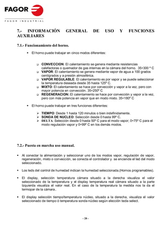 7.- INFORMACIÓN                GENERAL              DE    USO      Y     FUNCIONES
AUXILIARES

7.1.- Funcionamiento del horno.
        El horno puede trabajar en cinco modos diferentes:


               CONVECCION: El calentamiento se genera mediante resistencias
               calefactoras o quemador de gas internas en la cámara del horno. 35÷300 º C
               VAPOR: El calentamiento se genera mediante vapor de agua a 100 grados
               centígrados y a presión atmosférica.
               VAPOR REGULABLE: El calentamiento es por vapor y se puede seleccionar
               la temperatura deseada desde 35 hasta 125º C.
               MIXTO: El calentamiento se hace por convección y vapor a la vez, pero con
               mayor potencia en convección. 35÷250º C
               REGENERACION: El calentamiento se hace por convección y vapor a la vez,
               pero con más potencia en vapor que en modo mixto. 35÷180º C

        El horno puede trabajar en tres funciones diferentes:

               TIEMPO: Desde 1 hasta 120 minutos o bien indefinidamente.
               SONDA DE NUCLEO: Selección desde 0 hasta 99º C.
               DELTA: Selección desde 0 hasta 50º C para el modo vapor; 0÷75º C para el
               modo regulación vapor y 0÷99º C en los demás modos.




7.2.- Puesta en marcha uso manual.

  Al conectar la alimentación y seleccionar uno de los modos vapor, regulación de vapor,
  regeneración, mixto o convección, se conecta el controlador y se enciende el led del modo
  seleccionado.

  Los leds del control de humedad indican la humedad seleccionada.(Hornos programables).

  El display, selección temperatura cámara situado a la derecha visualiza el valor
  seleccionado de la temperatura y el display temperatura real cámara situado a la parte
  Izquierda visualiza el valor real. En el caso de la temperatura la medida nos la da el
  termopar de la cámara.

  El display selección tiempo/temperatura núcleo, situado a la derecha, visualiza el valor
  seleccionado de tiempo ó temperatura sonda núcleo según elección tecla select.




                                           - 28 -
 