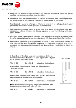 El display indicador tiempo/temperatura núcleo, situado a la izquierda, visualiza el tiempo
que falta o la temperatura real de la sonda núcleo.

Cuando se pone en marcha el horno la válvula de desague hace una comprobación,
haciendo primero un ciclo de cerrar y luego abrir, en los hornos programables.

Cuando se abre la puerta, el tiempo se detiene. Al cerrarse de nuevo la puerta continua el
proceso sin modificar los valores que tenía cuando se abrió.

Cuando el tiempo llega a cero o la temperatura de la sonda de núcleo alcanza el valor
seleccionado actúa la chimenea y el display izquierdo se pone intermitente y comienza a
sonar el timbre.

Al poner a cero el conmutador de funciones todas las salidas se ponen a cero y se apagan
todos los leds y displays a los tres segundos queda definitivamente el control sin tensión.

El control de llenado de agua del generador de vapor, se hace mediante un detector de
nivel de agua, que actúa en todos los modos de funcionamiento excepto en el vaciado, y
consta de tres sondas de nivel de agua N.máx, N.mín y N.com, introducidas en el bote de
niveles.




1.- Cuando el nivel real del agua esta por debajo de N min., se
activa la electroválvula de entrada de agua al generador y deja de        Com mín máx
actuar la salida vapor a la cámara.

R1 ≥ 40 KΩ             R2 ≥ 40 KΩ        activada la electroválvula.

2.- Cuando el nivel alcanza el nivel N min., la electroválvula
continua actuando.

R1 ≤ 20 KΩ             R2 ≥ 40 KΩ        activada la electroválvula.

3.- Cuando el nivel alcanza el nivel N máx., se corta la entrada de
agua y da paso al calentamiento del generador.                                R1


R1 ≤ 20 KΩ             R2 ≤ 20 KΩ        electroválvula desactivada                R2


4.- El calentamiento del generador no se corta mientras el nivel
de agua se encuentre entre N máx. y N mín.

R1 ≤ 20 KΩ             R2 ≥ 40 KΩ        electroválvula desactivada




                                            - 29 -
 